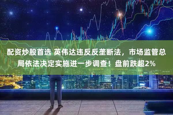 配资炒股首选 英伟达违反反垄断法，市场监管总局依法决定实施进一步调查！盘前跌超2%