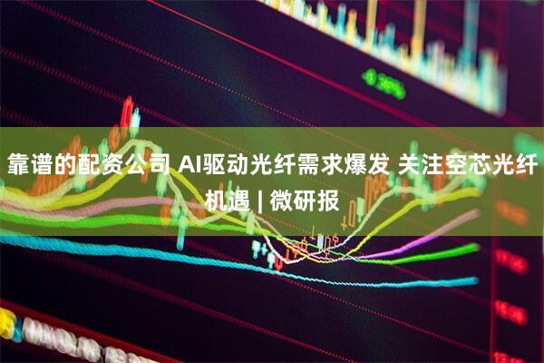 靠谱的配资公司 AI驱动光纤需求爆发 关注空芯光纤机遇 | 微研报