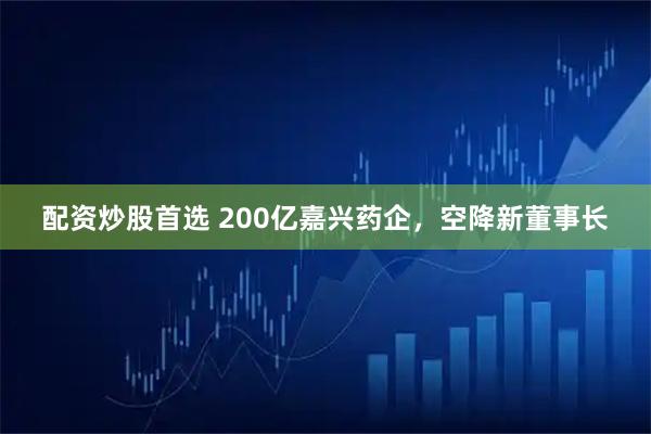 配资炒股首选 200亿嘉兴药企，空降新董事长