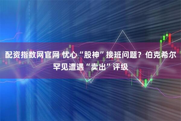 配资指数网官网 忧心“股神”接班问题？伯克希尔罕见遭遇“卖出”评级