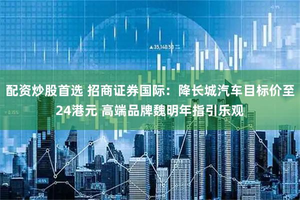配资炒股首选 招商证券国际：降长城汽车目标价至24港元 高端品牌魏明年指引乐观