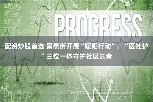 配资炒股首选 景泰街开展“暖阳行动”，“医社护”三位一体守护社区长者