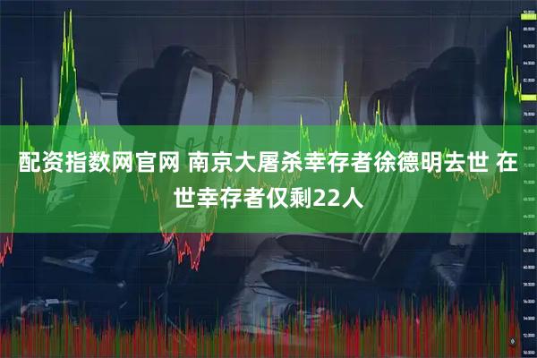 配资指数网官网 南京大屠杀幸存者徐德明去世 在世幸存者仅剩22人