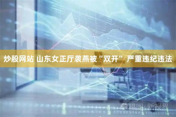 炒股网站 山东女正厅袭燕被“双开” 严重违纪违法
