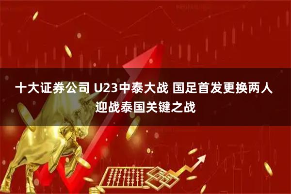 十大证券公司 U23中泰大战 国足首发更换两人 迎战泰国关键之战