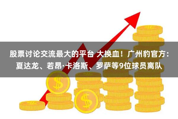 股票讨论交流最大的平台 大换血！广州豹官方：夏达龙、若昂·卡洛斯、罗萨等9位球员离队