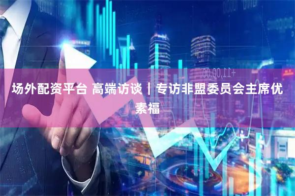 场外配资平台 高端访谈｜专访非盟委员会主席优素福