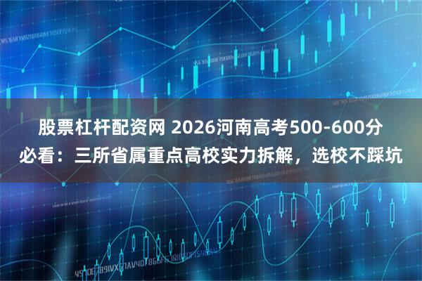 股票杠杆配资网 2026河南高考500-600分必看：三所省属重点高校实力拆解，选校不踩坑