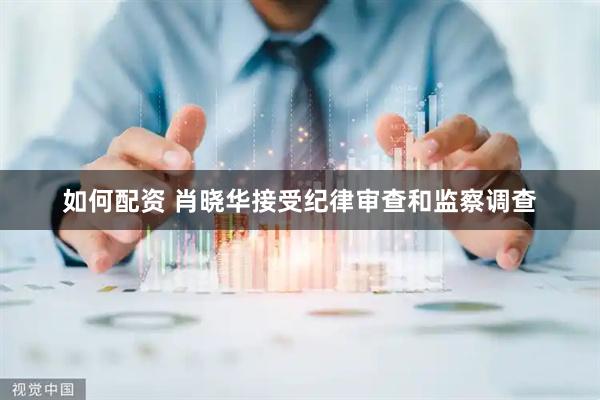 如何配资 肖晓华接受纪律审查和监察调查
