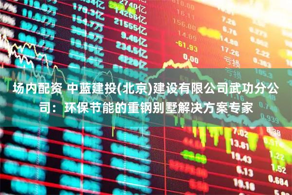 场内配资 中蓝建投(北京)建设有限公司武功分公司：环保节能的重钢别墅解决方案专家
