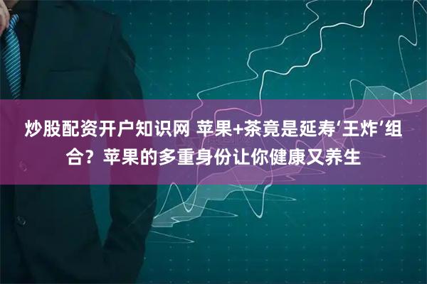 炒股配资开户知识网 苹果+茶竟是延寿‘王炸’组合？苹果的多重身份让你健康又养生