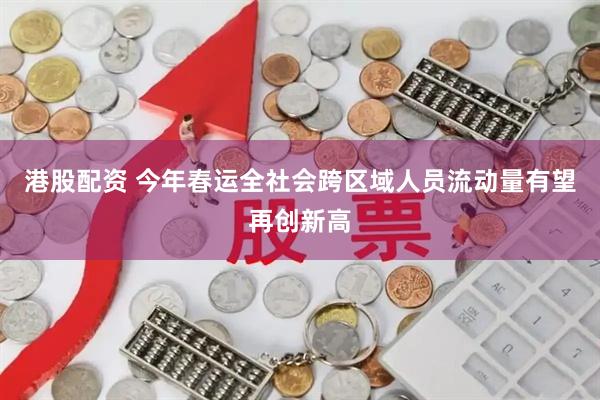 港股配资 今年春运全社会跨区域人员流动量有望再创新高
