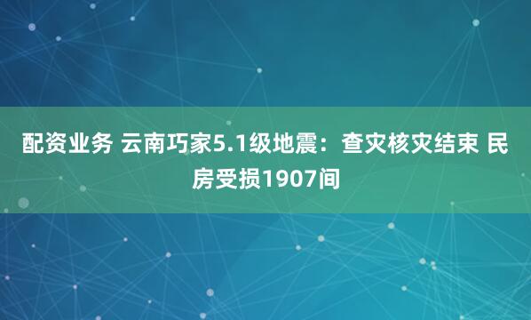 配资业务 云南巧家5.1级地震：查灾核灾结束 民房受损1907间