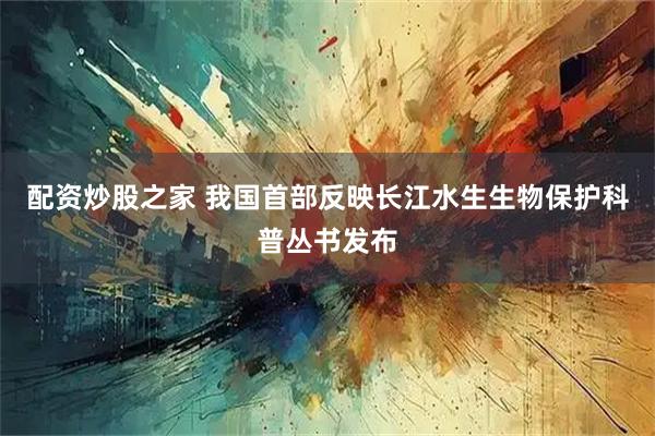 配资炒股之家 我国首部反映长江水生生物保护科普丛书发布
