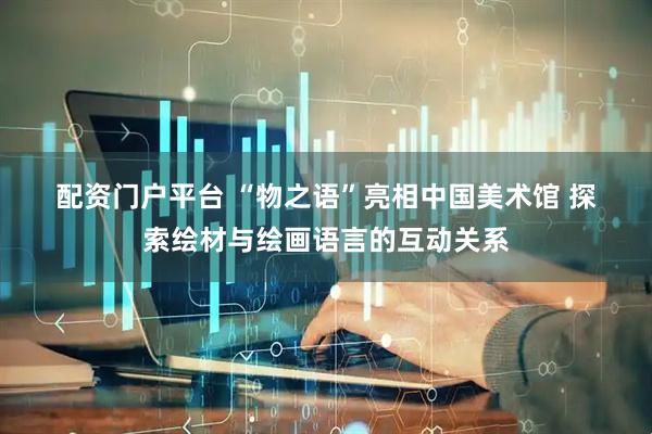 配资门户平台 “物之语”亮相中国美术馆 探索绘材与绘画语言的互动关系