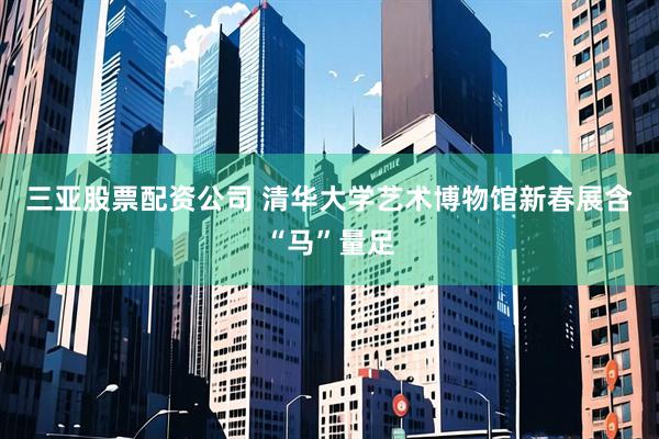 三亚股票配资公司 清华大学艺术博物馆新春展含“马”量足