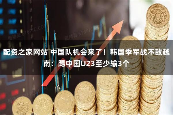 配资之家网站 中国队机会来了！韩国季军战不敌越南：踢中国U23至少输3个