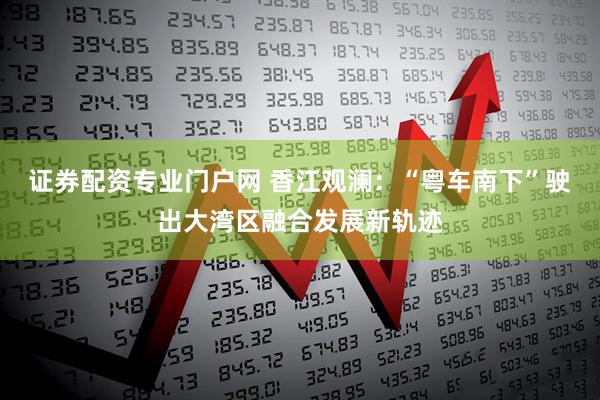 证券配资专业门户网 香江观澜：“粤车南下”驶出大湾区融合发展新轨迹
