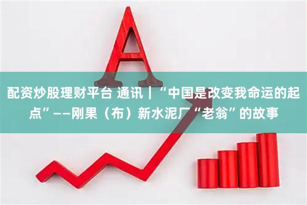 配资炒股理财平台 通讯｜“中国是改变我命运的起点”——刚果（布）新水泥厂“老翁”的故事