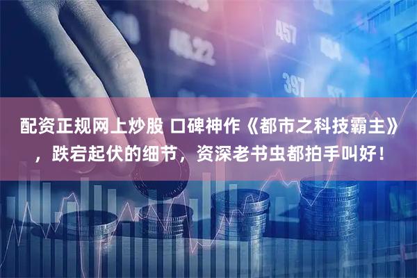 配资正规网上炒股 口碑神作《都市之科技霸主》，跌宕起伏的细节，资深老书虫都拍手叫好！