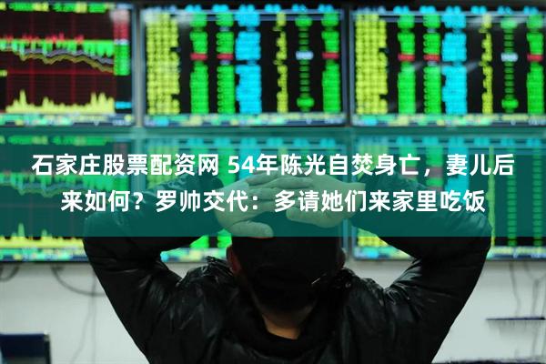 石家庄股票配资网 54年陈光自焚身亡，妻儿后来如何？罗帅交代：多请她们来家里吃饭