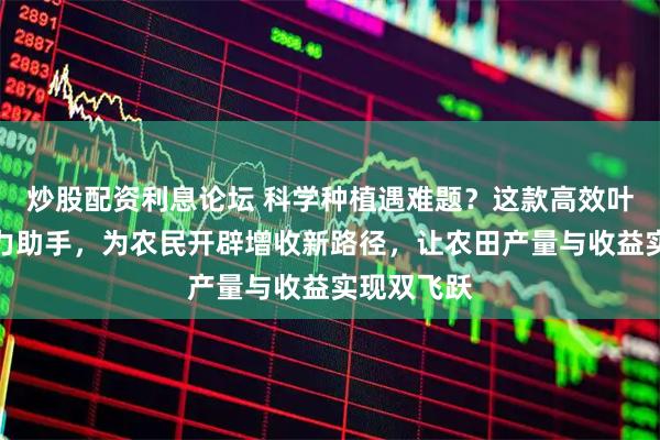 炒股配资利息论坛 科学种植遇难题？这款高效叶面肥成得力助手，为农民开辟增收新路径，让农田产量与收益实现双飞跃