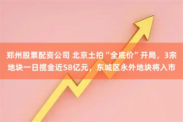 郑州股票配资公司 北京土拍“全底价”开局，3宗地块一日揽金近58亿元，东城区永外地块将入市