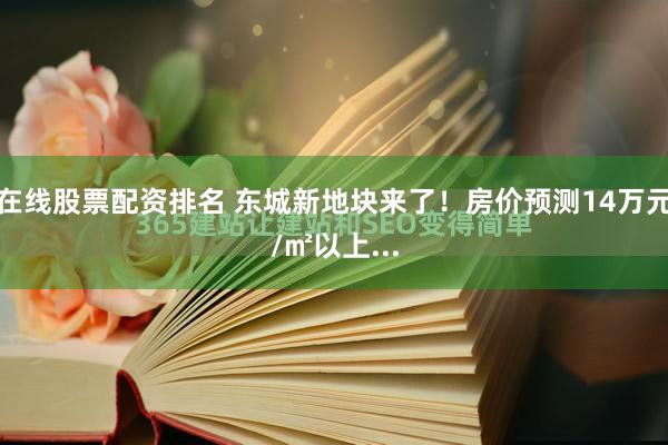 在线股票配资排名 东城新地块来了！房价预测14万元/㎡以上...