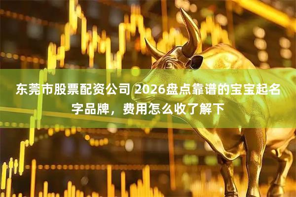 东莞市股票配资公司 2026盘点靠谱的宝宝起名字品牌，费用怎么收了解下