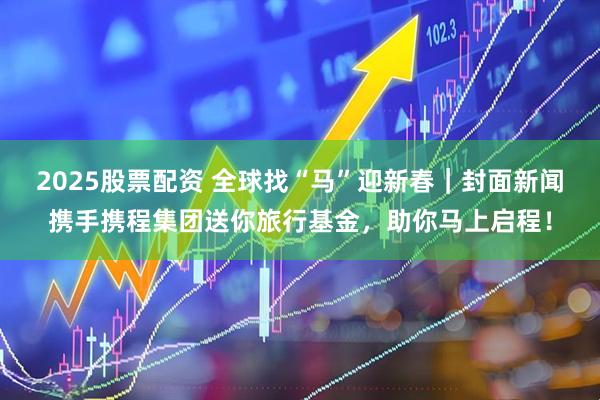 2025股票配资 全球找“马”迎新春｜封面新闻携手携程集团送你旅行基金，助你马上启程！