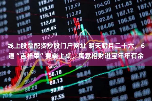 线上股票配资炒股门户网址 明天腊月二十六，6道“吉祥菜”要端上桌，寓意招财进宝年年有余