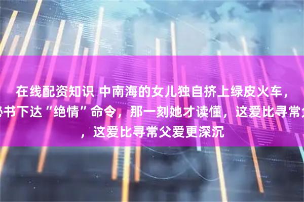 在线配资知识 中南海的女儿独自挤上绿皮火车，父亲却对秘书下达“绝情”命令，那一刻她才读懂，这爱比寻常父爱更深沉