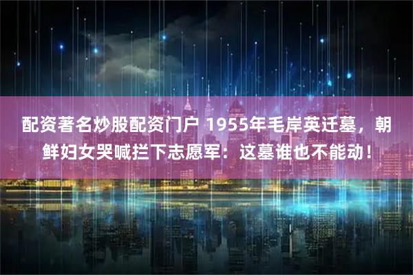 配资著名炒股配资门户 1955年毛岸英迁墓，朝鲜妇女哭喊拦下志愿军：这墓谁也不能动！
