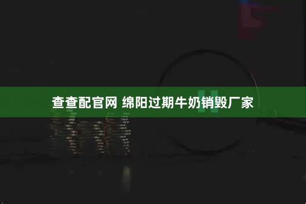 查查配官网 绵阳过期牛奶销毁厂家