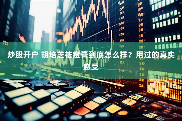 炒股开户 胡培芝祛痘膏到底怎么样？用过的真实感受