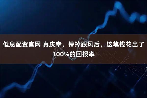 低息配资官网 真庆幸，停掉跟风后，这笔钱花出了300%的回报率