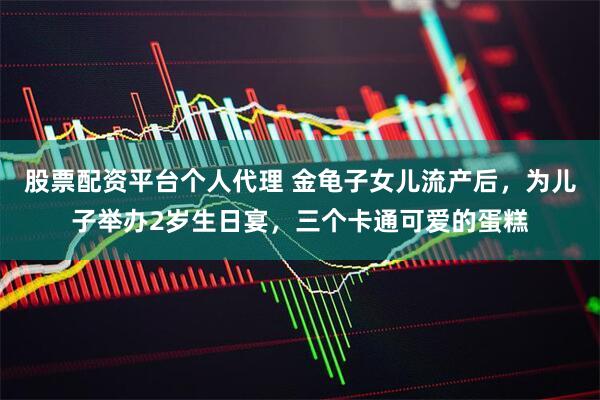 股票配资平台个人代理 金龟子女儿流产后，为儿子举办2岁生日宴，三个卡通可爱的蛋糕