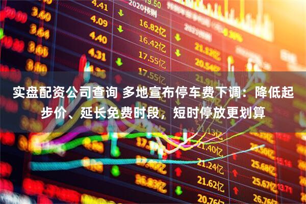实盘配资公司查询 多地宣布停车费下调：降低起步价、延长免费时段，短时停放更划算