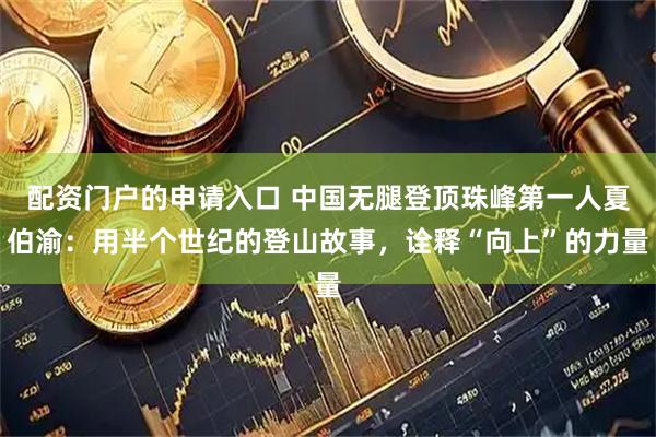 配资门户的申请入口 中国无腿登顶珠峰第一人夏伯渝：用半个世纪的登山故事，诠释“向上”的力量