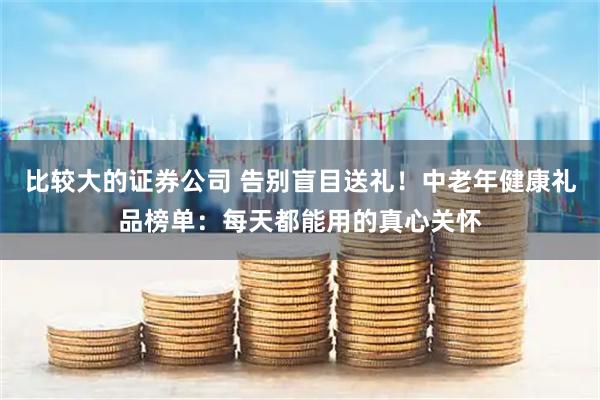 比较大的证券公司 告别盲目送礼！中老年健康礼品榜单：每天都能用的真心关怀
