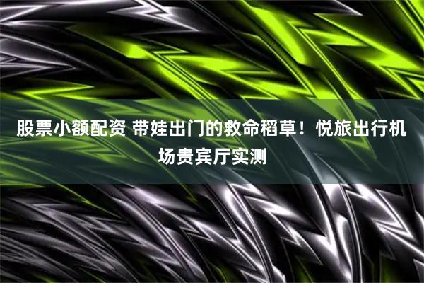 股票小额配资 带娃出门的救命稻草！悦旅出行机场贵宾厅实测