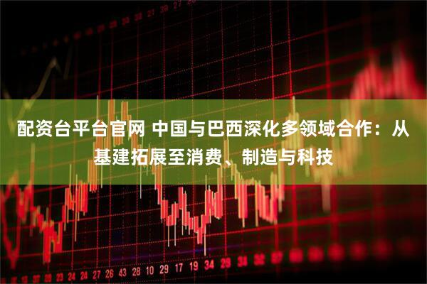 配资台平台官网 中国与巴西深化多领域合作：从基建拓展至消费、制造与科技