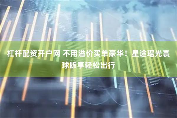 杠杆配资开户网 不用溢价买单豪华！星途瑶光寰球版享轻松出行