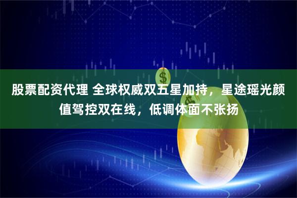 股票配资代理 全球权威双五星加持，星途瑶光颜值驾控双在线，低调体面不张扬