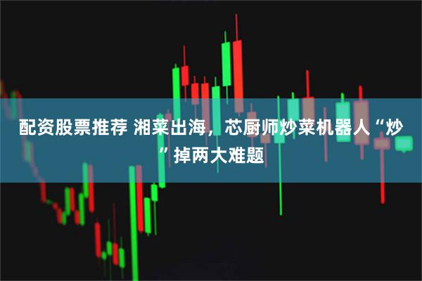 配资股票推荐 湘菜出海，芯厨师炒菜机器人“炒”掉两大难题