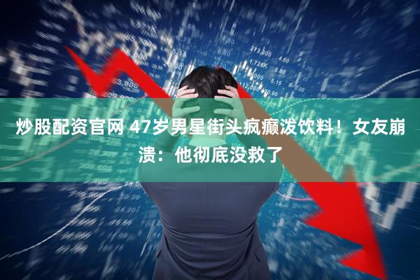 炒股配资官网 47岁男星街头疯癫泼饮料！女友崩溃：他彻底没救了