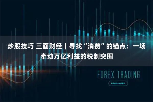 炒股技巧 三面财经｜寻找“消费”的锚点：一场牵动万亿利益的税制突围