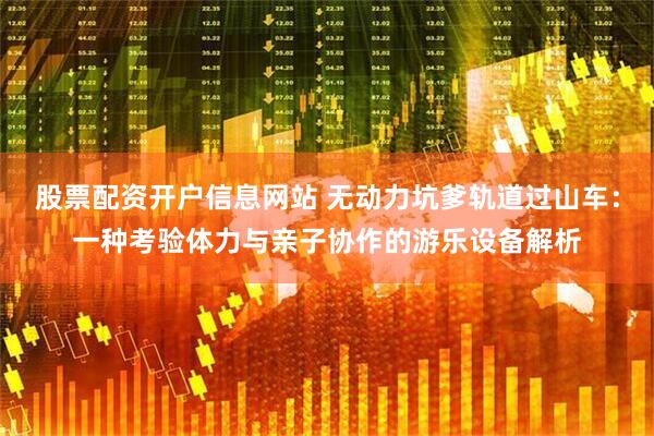 股票配资开户信息网站 无动力坑爹轨道过山车：一种考验体力与亲子协作的游乐设备解析