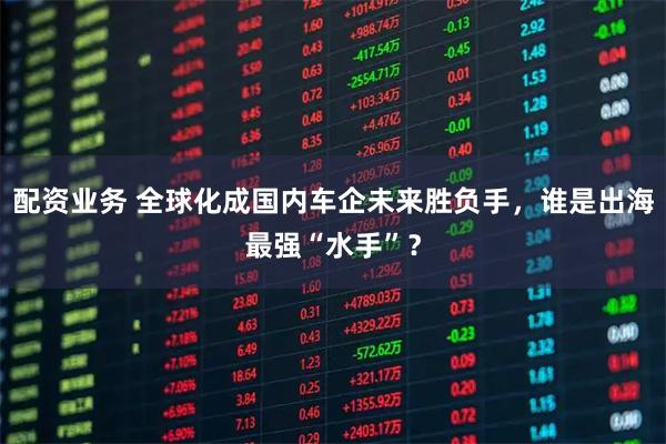 配资业务 全球化成国内车企未来胜负手，谁是出海最强“水手”？